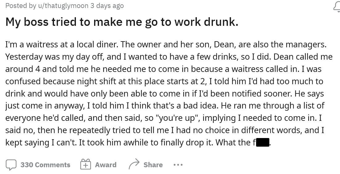 On their day off the employee decided they wanted to relax and have a few drinks, but in the afternoon got a call from their boss asking them to come in. After explaining they had been drinking the boss said everyone else said no, and they had to come in.
