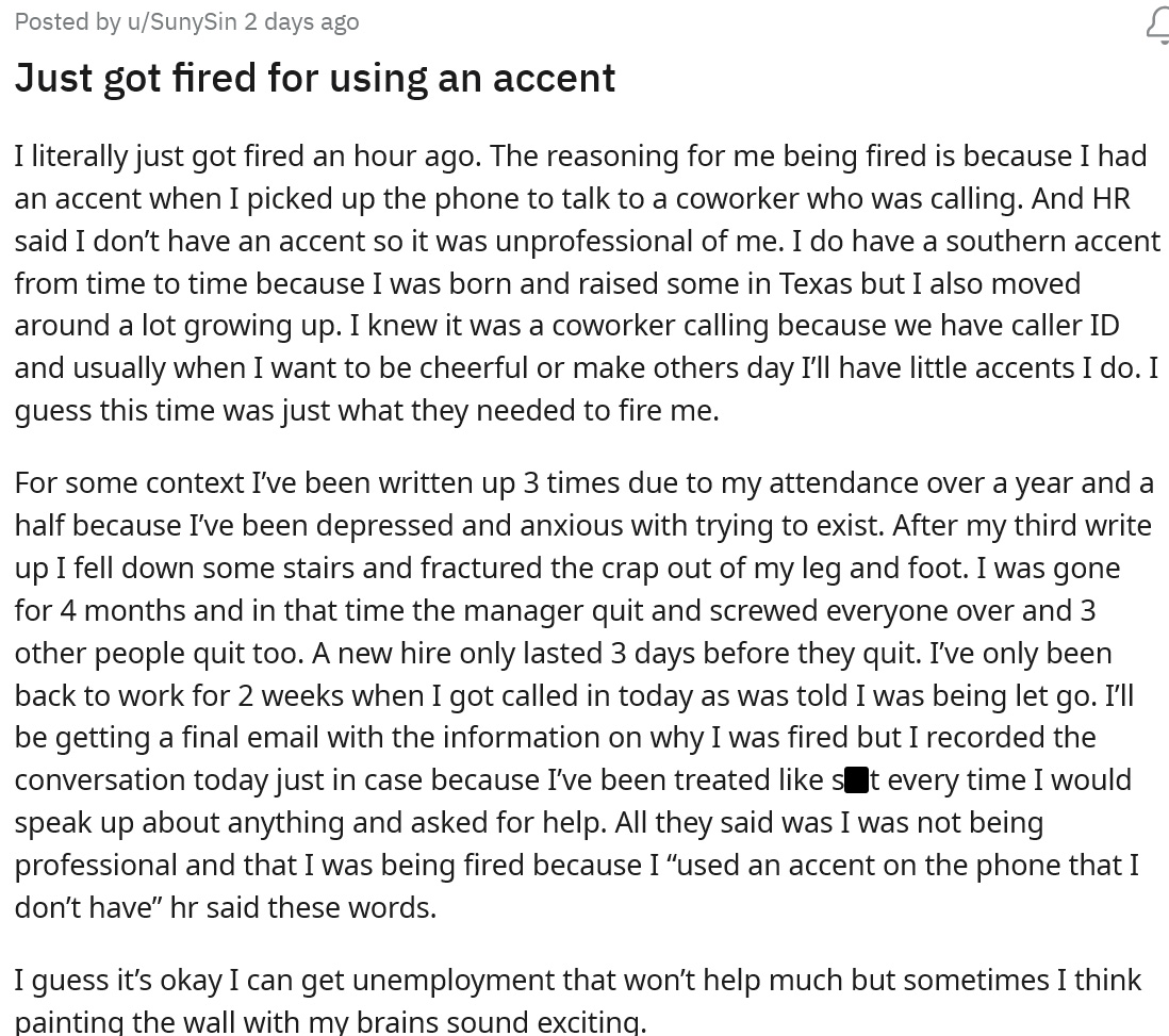A woman was working when their coworker called, she thought it would be funny to answer the phone with an accent, however, a person from HR overheard her and said it was unprofessional to joke around like that. She was called into the manager's office later that day and was fired. 

<br/><br/>

She went r/Antiwork for advice and explained that she would do funny accents to joke around with her coworkers and cheer herself up because she's been feeling depressed. Most people in the comments told her to just move on and maybe get some therapy.