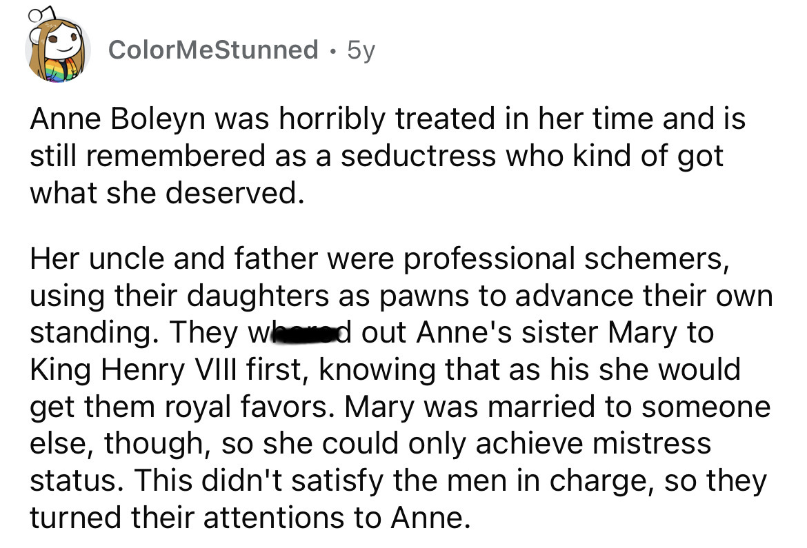 angle - ColorMeStunned . 5y Anne Boleyn was horribly treated in her time and is still remembered as a seductress who kind of got what she deserved. Her uncle and father were professional schemers, using their daughters as pawns to advance their own standi