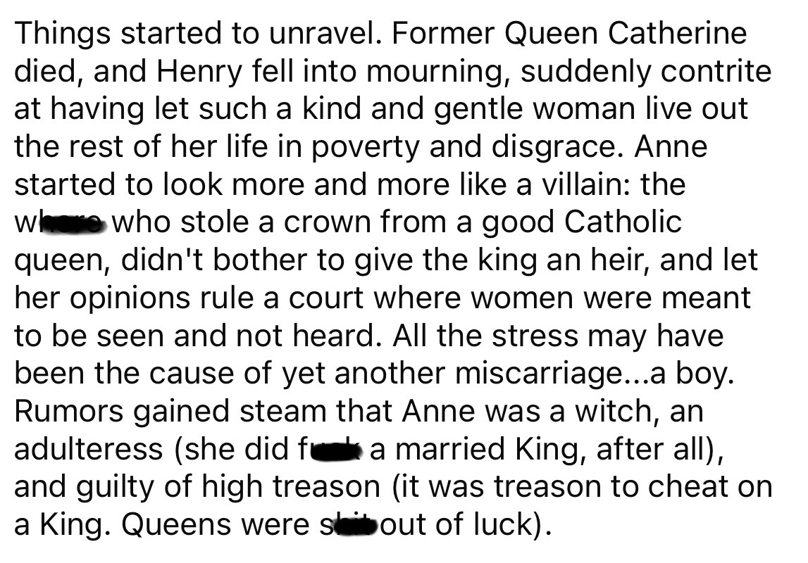 lots of text - Things started to unravel. Former Queen Catherine died, and Henry fell into mourning, suddenly contrite at having let such a kind and gentle woman live out the rest of her life in poverty and disgrace. Anne started to look more and more a v