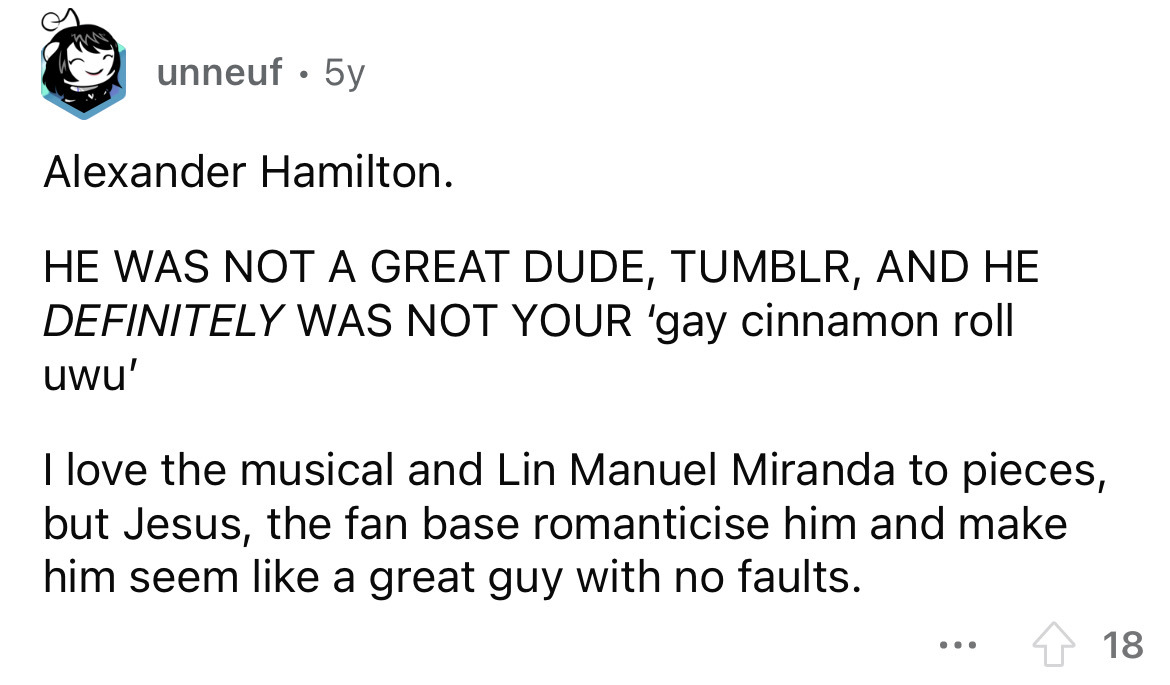 angle - unneuf 5y Alexander Hamilton. He Was Not A Great Dude, Tumblr, And He Definitely Was Not Your 'gay cinnamon roll uwu' I love the musical and Lin Manuel Miranda to pieces, but Jesus, the fan base romanticise him and make him seem a great guy with n