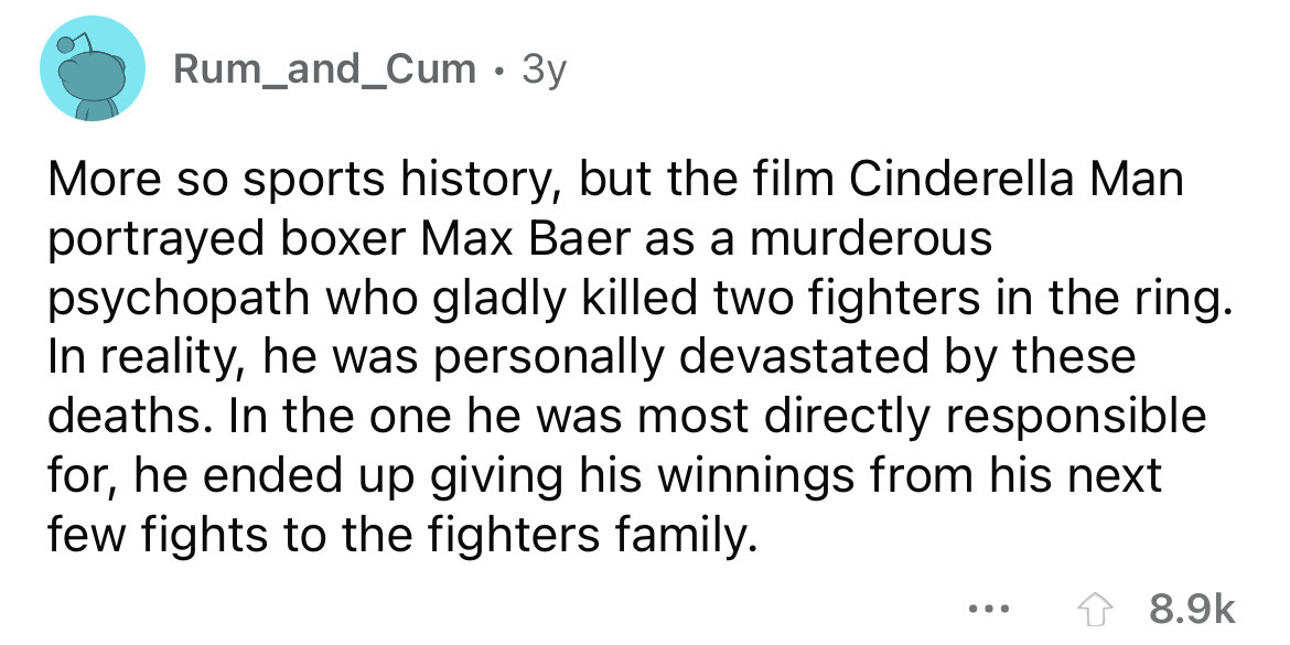 angle - Rum_and_Cum 3y More so sports history, but the film Cinderella Man portrayed boxer Max Baer as a murderous psychopath who gladly killed two fighters in the ring. In reality, he was personally devastated by these deaths. In the one he was most dire