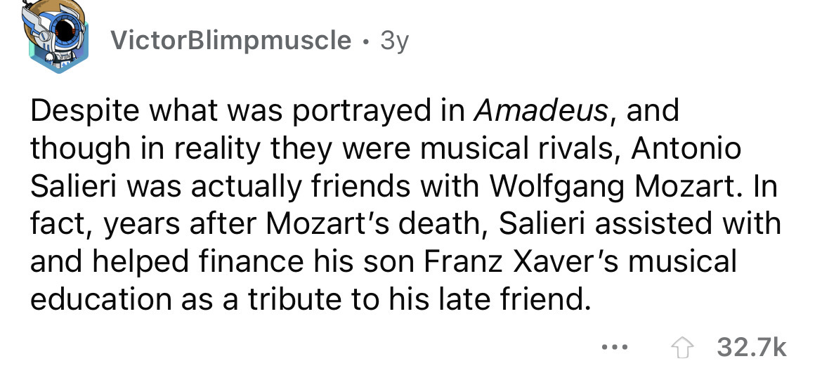 facts about you - VictorBlimpmuscle. 3y Despite what was portrayed in Amadeus, and though in reality they were musical rivals, Antonio Salieri was actually friends with Wolfgang Mozart. In fact, years after Mozart's death, Salieri assisted with and helped