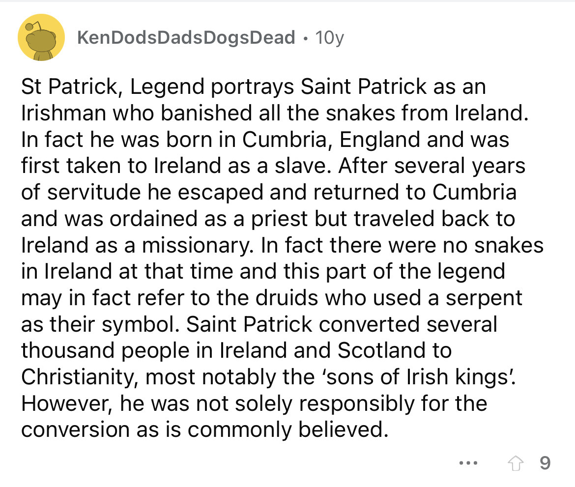 angle - KenDodsDads Dogs Dead 10y St Patrick, Legend portrays Saint Patrick as an Irishman who banished all the snakes from Ireland. In fact he was born in Cumbria, England and was first taken to Ireland as a slave. After several years of servitude he esc