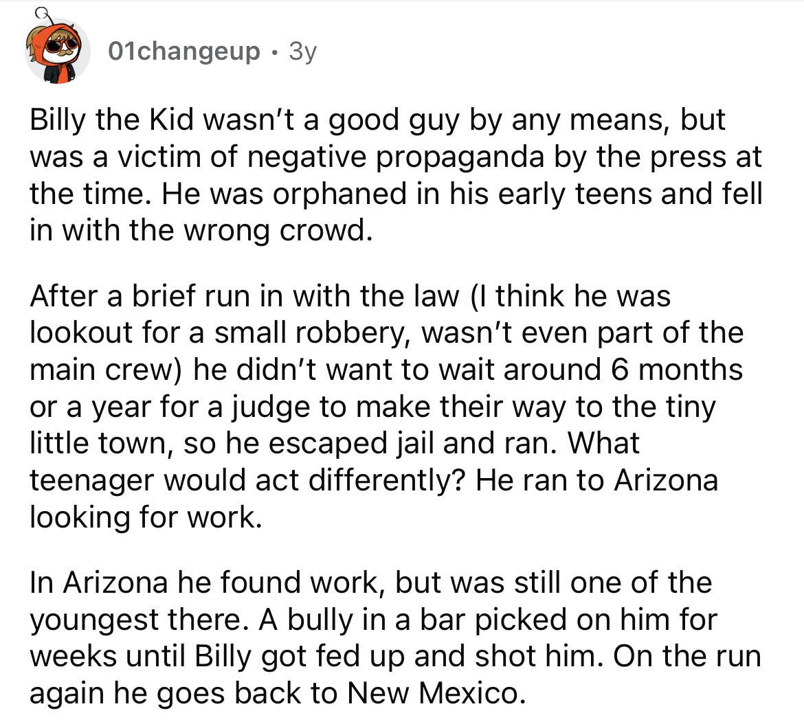 angle - 01changeup. 3y Billy the Kid wasn't a good guy by any means, but was a victim of negative propaganda by the press at the time. He was orphaned in his early teens and fell in with the wrong crowd. After a brief run in with the law I think he was lo