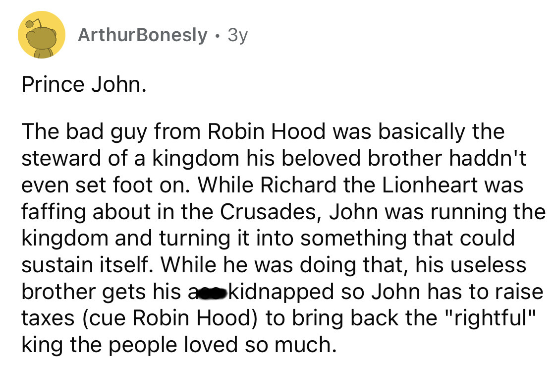 point - ArthurBonesly 3y Prince John. The bad guy from Robin Hood was basically the steward of a kingdom his beloved brother haddn't even set foot on. While Richard the Lionheart was faffing about in the Crusades, John was running the kingdom and turning