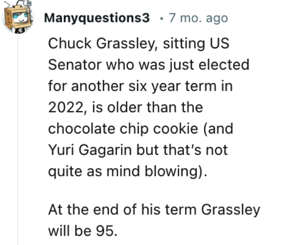manchas de la cara - Manyquestions3 7 mo. ago Chuck Grassley, sitting Us Senator who was just elected for another six year term in 2022, is older than the chocolate chip cookie and Yuri Gagarin but that's not quite as mind blowing. At the end of his term 