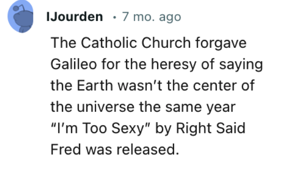 paper - IJourden 7 mo. ago The Catholic Church forgave Galileo for the heresy of saying the Earth wasn't the center of the universe the same year "I'm Too Sexy" by Right Said Fred was released.