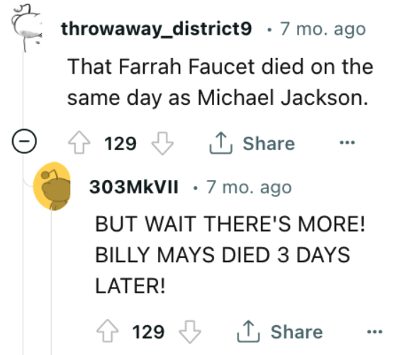 upes - throwaway_district9 7 mo. ago That Farrah Faucet died on the same day as Michael Jackson. 4 129 303MKVII 7 mo. ago But Wait There'S More! Billy Mays Died 3 Days Later! 129 ...