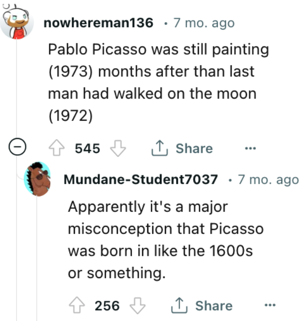 point - nowhereman136 . 7 mo. ago Pablo Picasso was still painting 1973 months after than last man had walked on the moon 1972 MundaneStudent7037 7 mo. ago Apparently it's a major misconception that Picasso was born in the 1600s or something. 545 256
