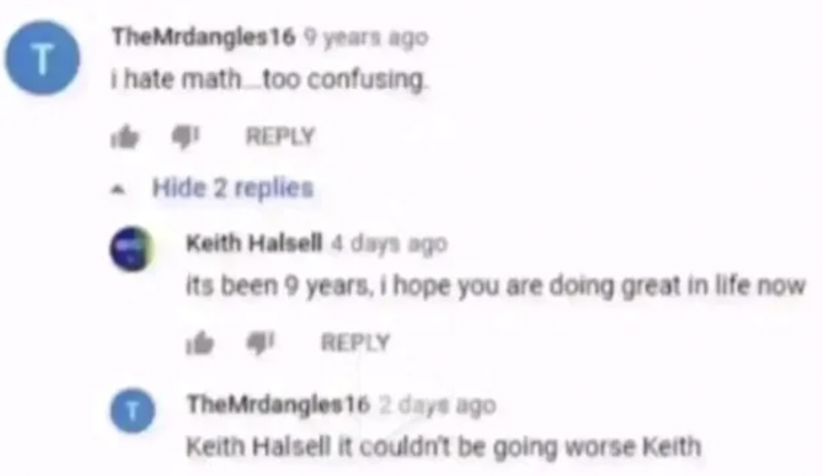 couldn t be going worse keith - T TheMrdangles16 9 years ago i hate math too confusing. Hide 2 replies Keith Halsell 4 days ago its been 9 years, i hope you are doing great in life now TheMrdangles16 2 days ago Keith Halsell it couldn't be going worse Kei