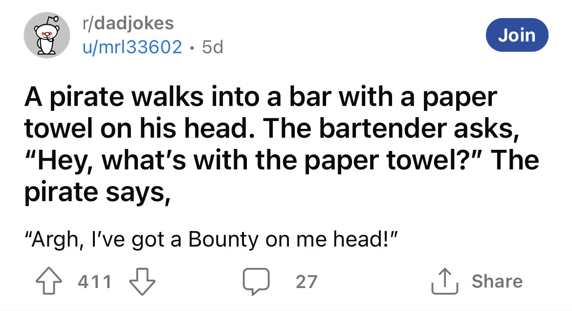 angle - rdadjokes umrl33602 5d 411 Join A pirate walks into a bar with a paper towel on his head. The bartender asks, "Hey, what's with the paper towel?" The pirate says, "Argh, I've got a Bounty on me head!" 27