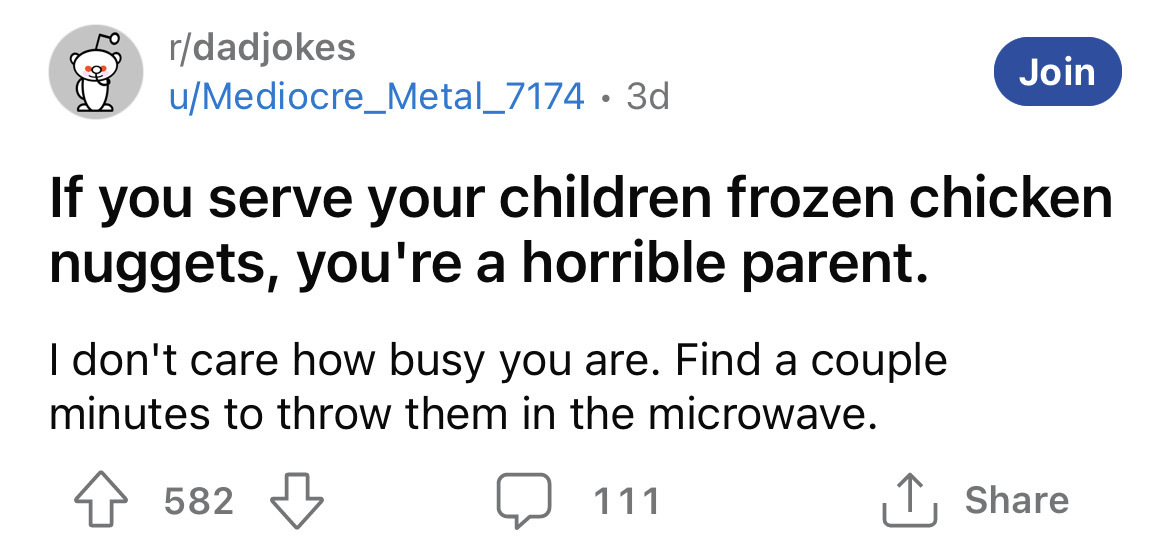 paper - rdadjokes uMediocre_Metal_7174 3d If you serve your children frozen chicken nuggets, you're a horrible parent. I don't care how busy you are. Find a couple minutes to throw them in the microwave. 582 Join 111