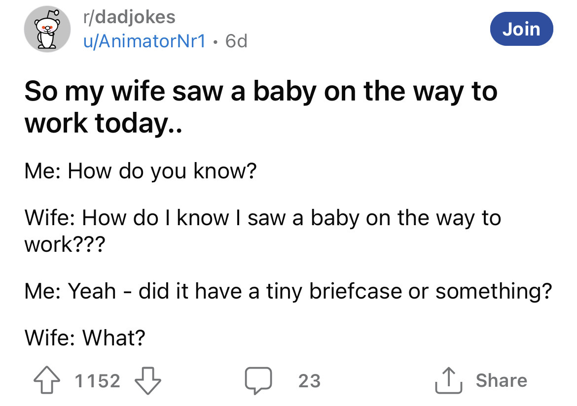 angle - rdadjokes uAnimatorNr1 6d So my wife saw a baby on the way to work today.. Me How do you know? Wife How do I know I saw a baby on the way to work??? Join Me Yeah did it have a tiny briefcase or something? Wife What? 1152 23