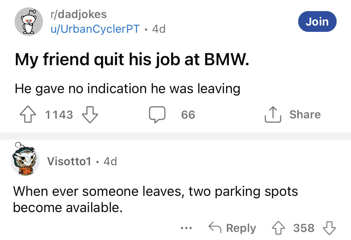 angle - rdadjokes uUrbanCycler Pt . 4d My friend quit his job at Bmw. He gave no indication he was leaving 1143 1143 Visotto1 4d 66 When ever someone leaves, two parking spots become available. ... Join 358