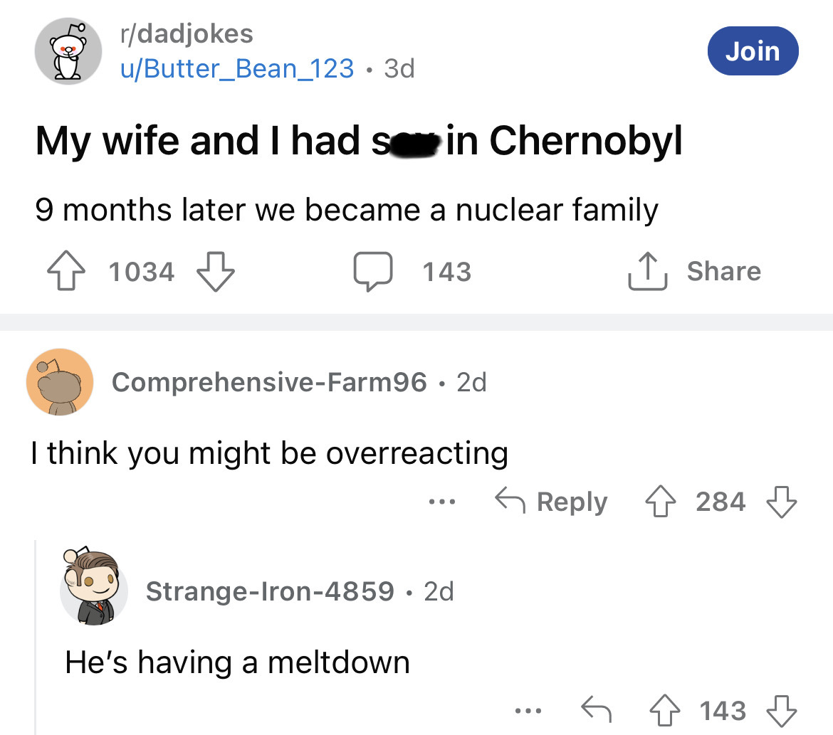 angle - rdadjokes uButter_Bean_123 3d My wife and I had s in Chernobyl 9 months later we became a nuclear family 41034 143 ComprehensiveFarm96 2d I think you might be overreacting ... StrangeIron4859 2d He's having a meltdown ... Join 284 4143