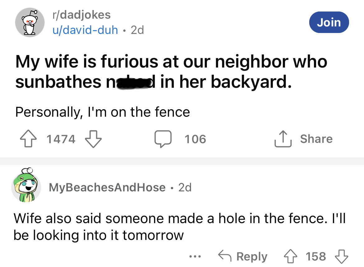 angle - rdadjokes udavidduh. 2d My wife is furious at our neighbor who sunbathes naked in her backyard. Personally, I'm on the fence 41474 1474 106 MyBeachesAndHose 2d Join ... Wife also said someone made a hole in the fence. I'll be looking into it tomor