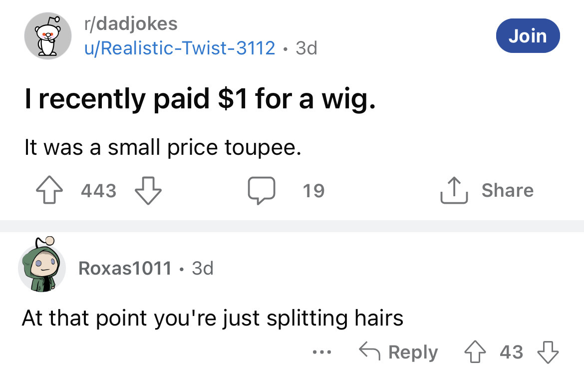 angle - rdadjokes uRealisticTwist3112 3d I recently paid $1 for a wig. It was a small price toupee. 443 Roxas1011. 3d 19 At that point you're just splitting hairs ... Join 43