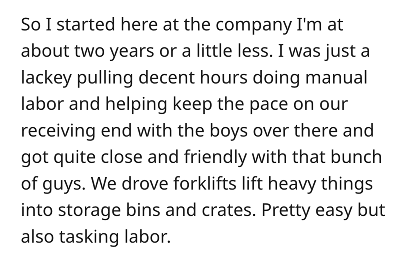 angle - So I started here at the company I'm at about two years or a little less. I was just a lackey pulling decent hours doing manual labor and helping keep the pace on our receiving end with the boys over there and got quite close and friendly with tha