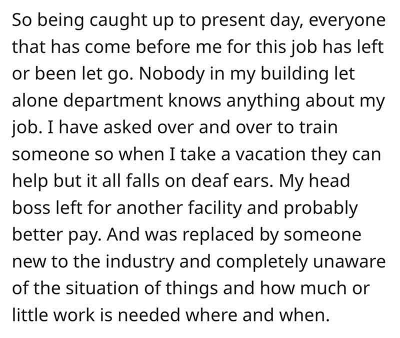 angle - So being caught up to present day, everyone that has come before me for this job has left or been let go. Nobody in my building let alone department knows anything about my job. I have asked over and over to train someone so when I take a vacation