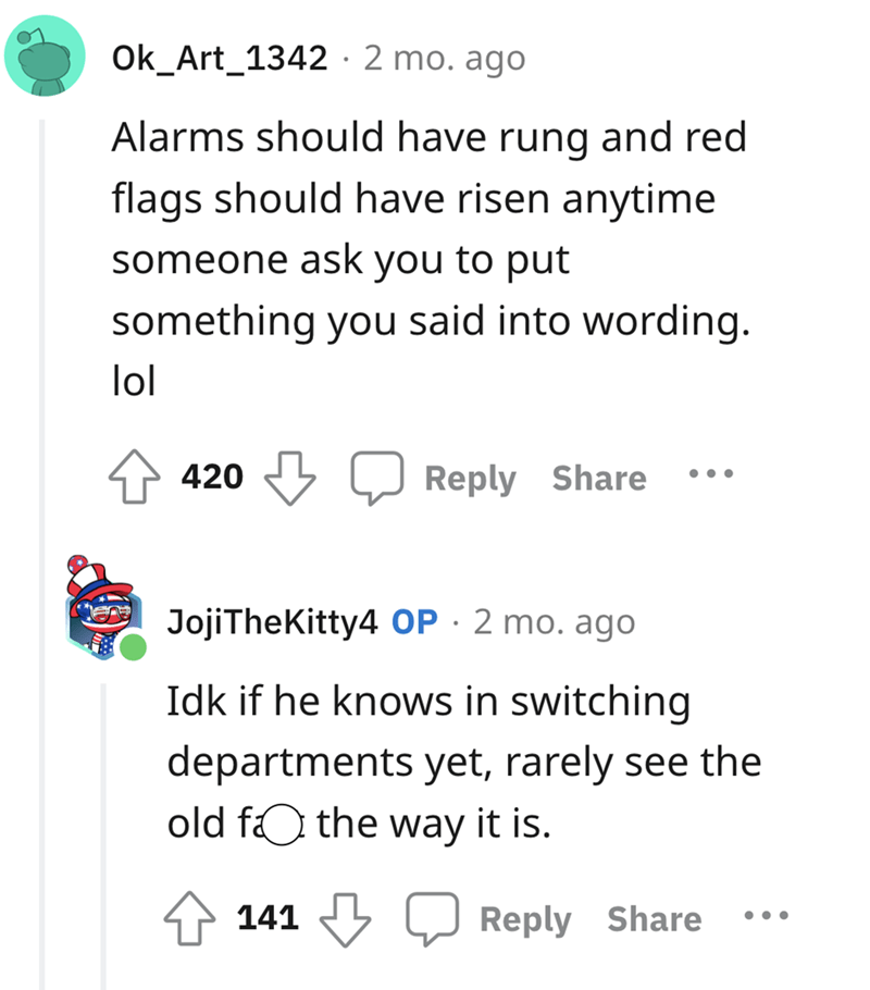 number - Ok_Art_1342 2 mo. ago Alarms should have rung and red flags should have risen anytime someone ask you to put something you said into wording. lol !!! Dood 420 JojiTheKitty4 Op. 2 mo. ago Idk if he knows in switching departments yet, rarely see th