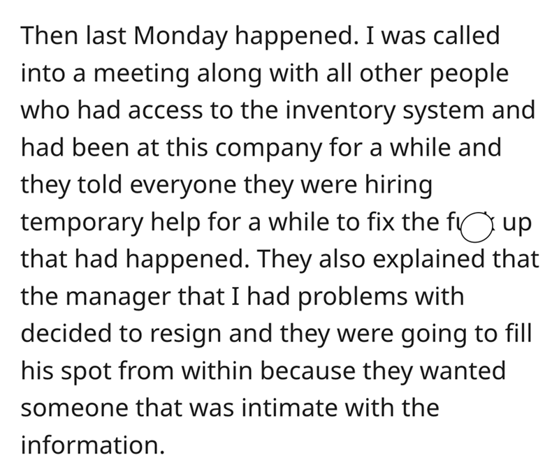 angle - Then last Monday happened. I was called into a meeting along with all other people who had access to the inventory system and had been at this company for a while and they told everyone they were hiring temporary help for a while to fix the fi up 
