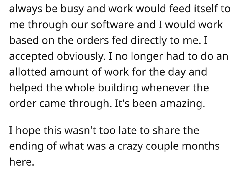 angle - always be busy and work would feed itself to me through our software and I would work based on the orders fed directly to me. I accepted obviously. I no longer had to do an allotted amount of work for the day and helped the whole building whenever