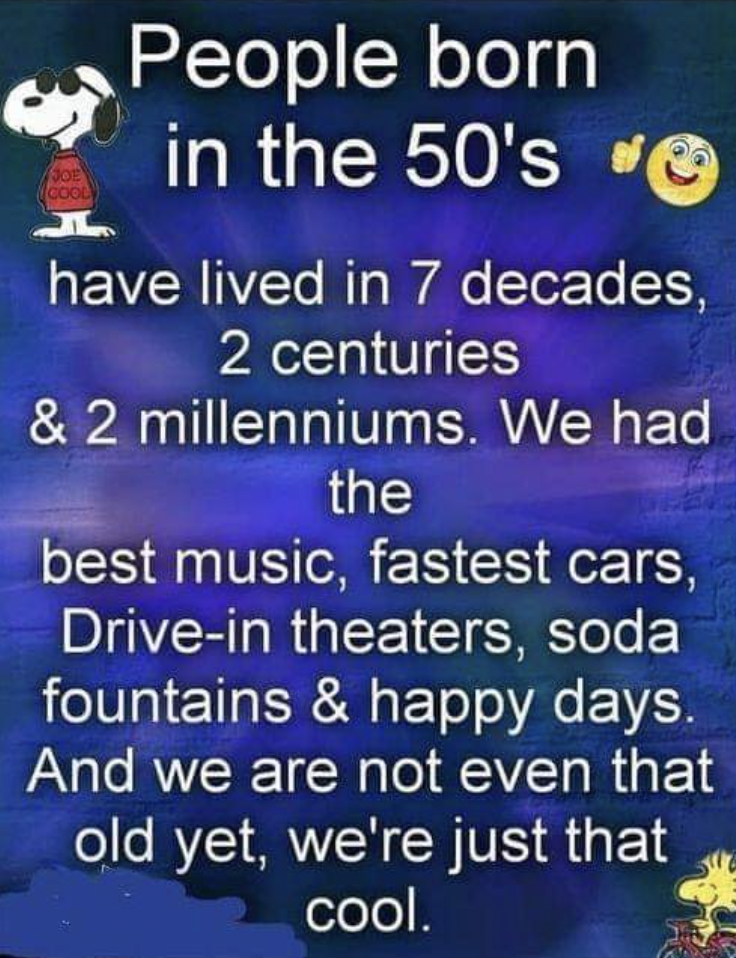 atmosphere - People born in the 50's have lived in 7 decades, 2 centuries & 2 millenniums. We had the best music, fastest cars, Drivein theaters, soda fountains & happy days. And we are not even that old yet, we're just that cool.