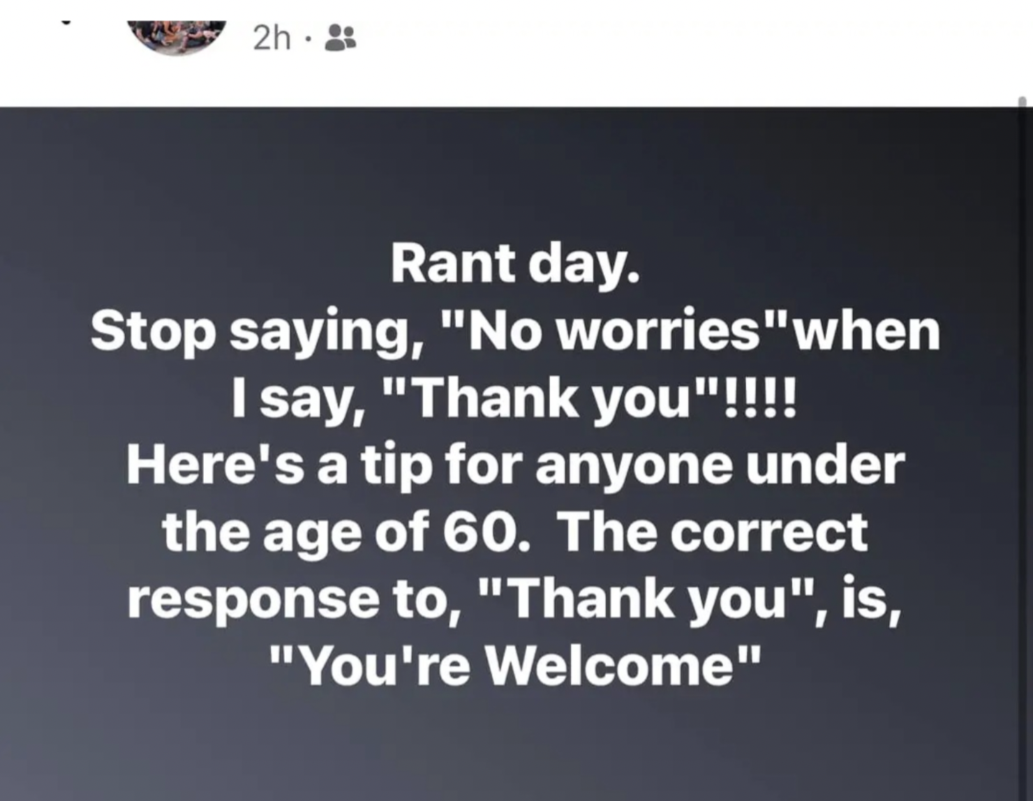 material - 2h Rant day. Stop saying, "No worries "when I say, "Thank you"!!!! Here's a tip for anyone under the age of 60. The correct response to, "Thank you", is, "You're Welcome"