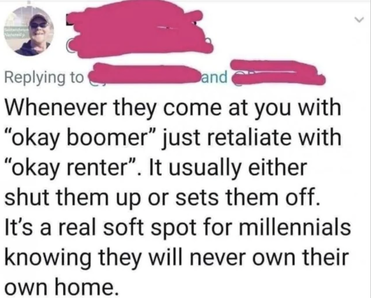 okay renter - f and Whenever they come at you with "okay boomer" just retaliate with "okay renter". It usually either shut them up or sets them off. It's a real soft spot for millennials knowing they will never own their own home.