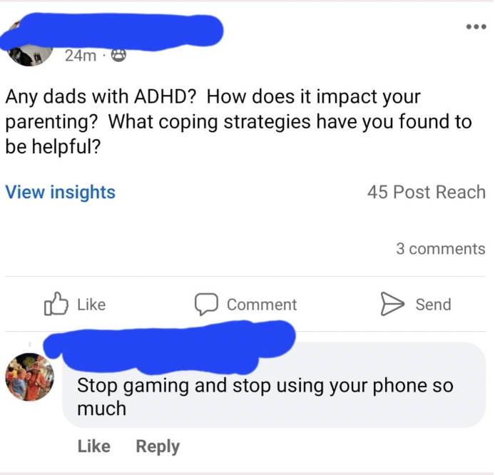 web page - 24m Any dads with Adhd? How does it impact your parenting? What coping strategies have you found to be helpful? View insights Comment 45 Post Reach 3 Send Stop gaming and stop using your phone so much