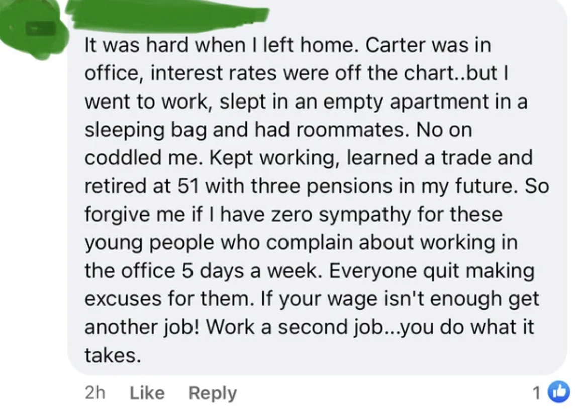 document - It was hard when I left home. Carter was in office, interest rates were off the chart..but I went to work, slept in an empty apartment in a sleeping bag and had roommates. No on coddled me. Kept working, learned a trade and retired at 51 with t
