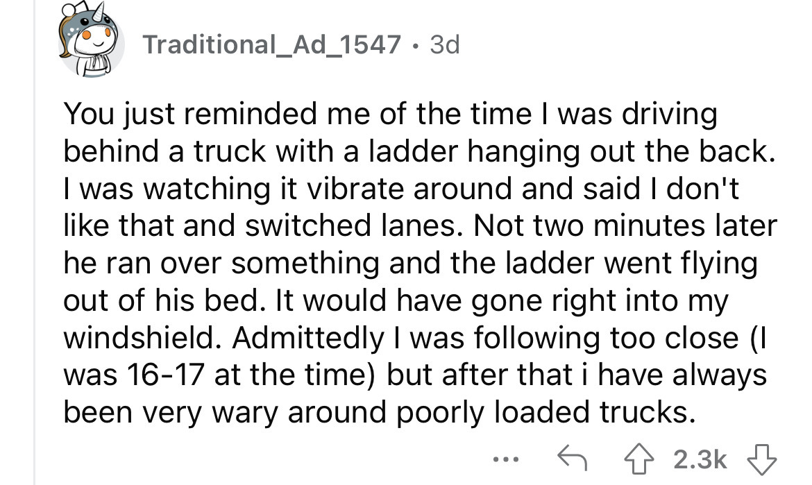 document - Traditional_Ad_1547 3d You just reminded me of the time I was driving behind a truck with a ladder hanging out the back. I was watching it vibrate around and said I don't that and switched lanes. Not two minutes later he ran over something and 