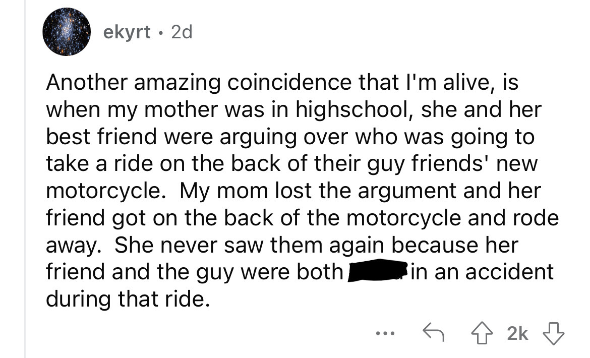 angle - ekyrt. 2d Another amazing coincidence that I'm alive, is when my mother was in highschool, she and her best friend were arguing over who was going to take a ride on the back of their guy friends' new motorcycle. My mom lost the argument and her fr