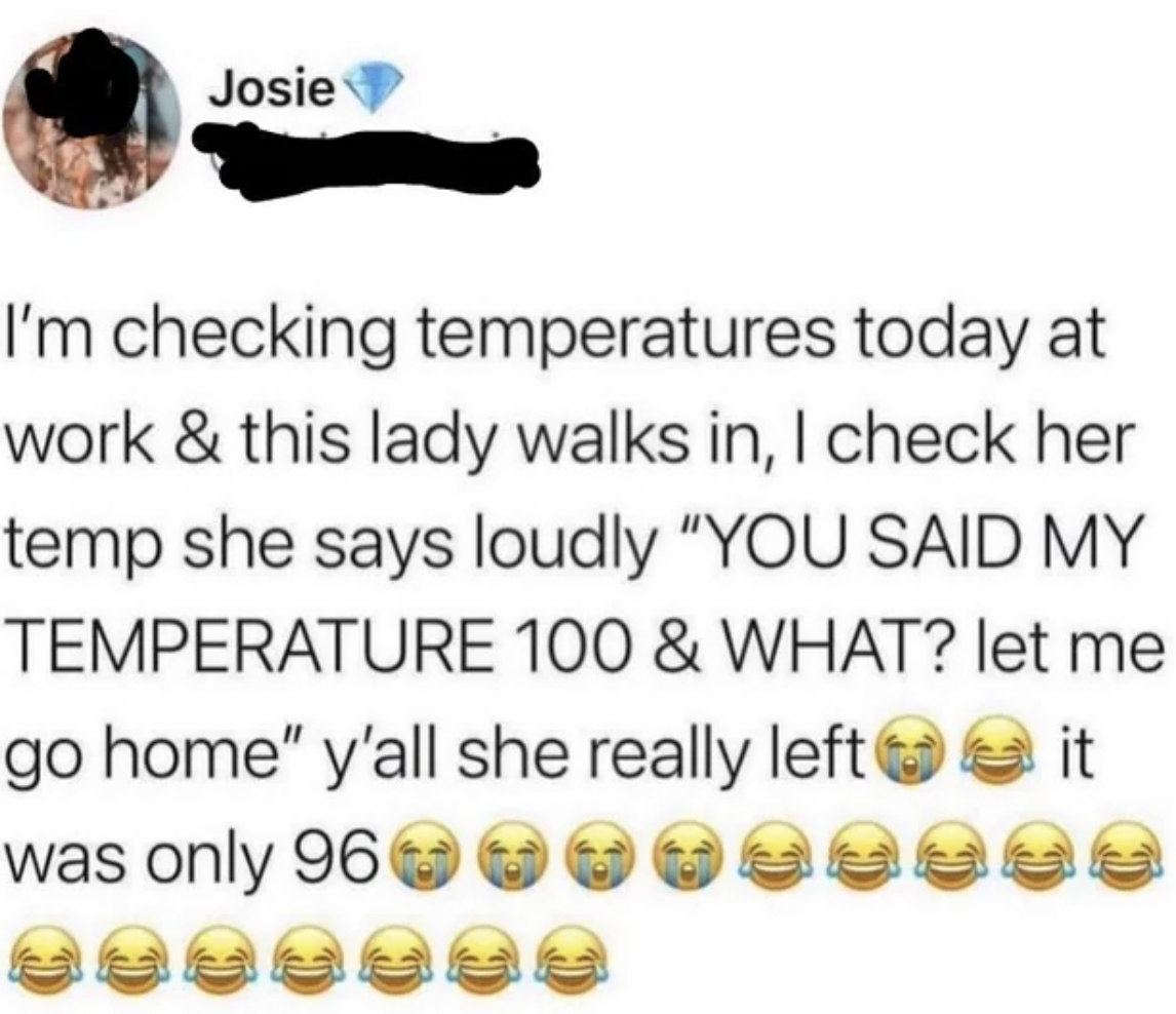 body jewelry - Josie I'm checking temperatures today at work & this lady walks in, I check her temp she says loudly "You Said My Temperature 100 & What? let me go home" y'all she really left it was only 96