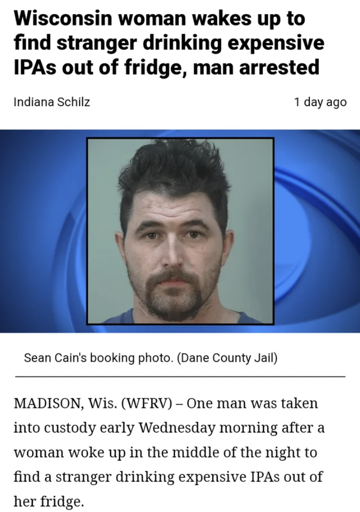 head - Wisconsin woman wakes up to find stranger drinking expensive Ipas out of fridge, man arrested Indiana Schilz 1 day ago Sean Cain's booking photo. Dane County Jail Madison, Wis. WfrvOne man was taken into custody early Wednesday morning after a woma