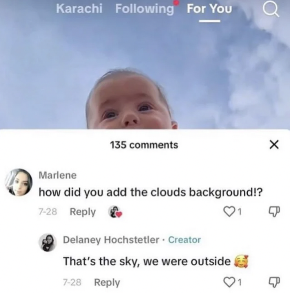 did you add the clouds background - Karachi ing For You 135 Marlene how did you add the clouds background!? 728 1 Delaney Hochstetler. Creator That's the sky, we were outside 728 X