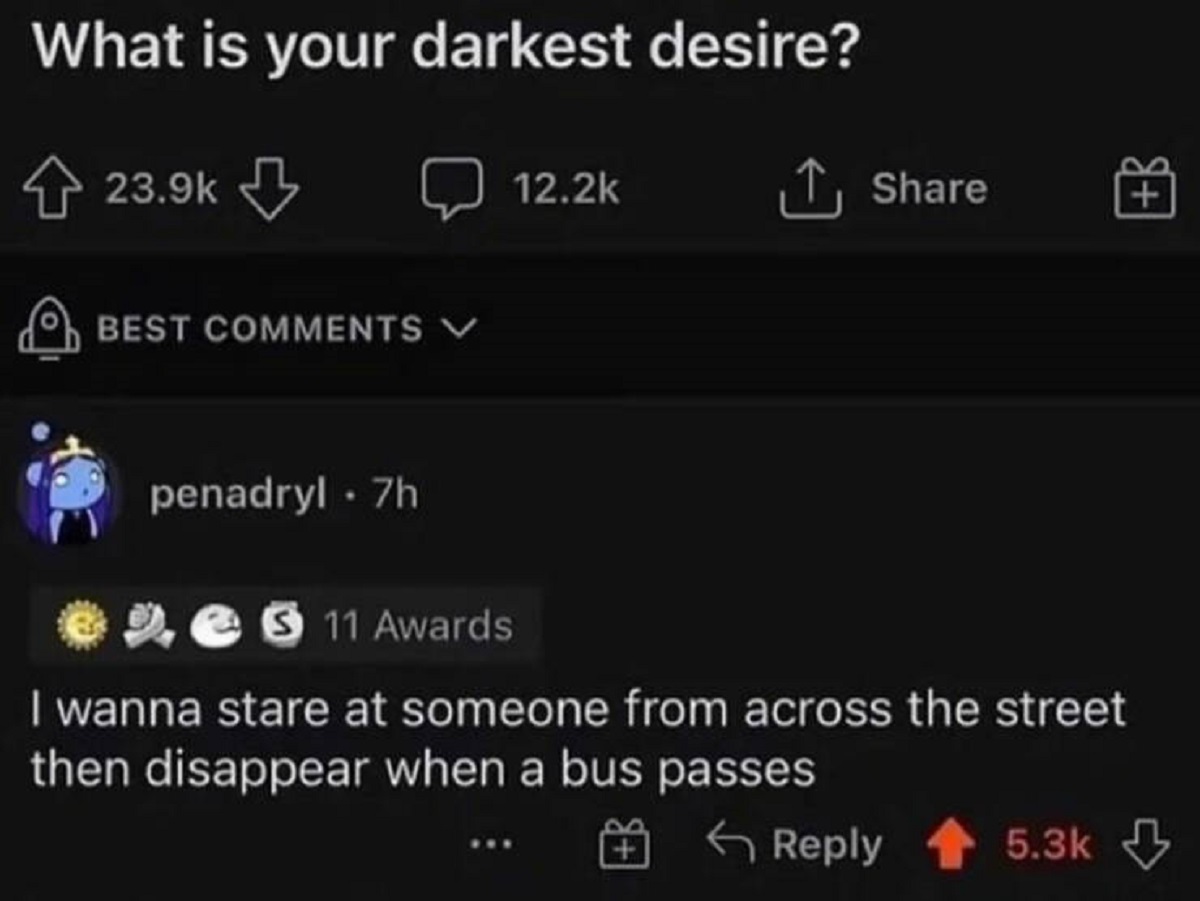 your darkest desire meme - What is your darkest desire? Best penadryl 7h 3 11 Awards I wanna stare at someone from across the street then disappear when a bus passes