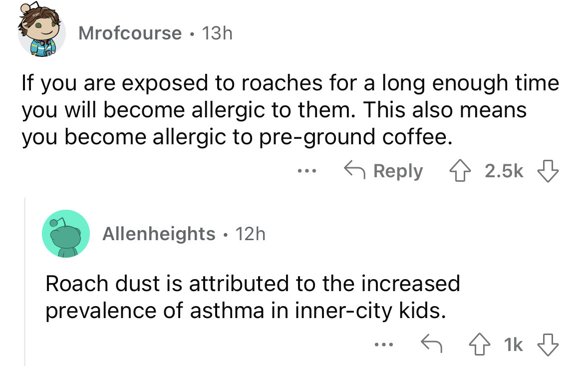 angle - Mrofcourse 13h If you are exposed to roaches for a long enough time you will become allergic to them. This also means you become allergic to preground coffee. Allenheights 12h. ... Roach dust is attributed to the increased prevalence of asthma in 