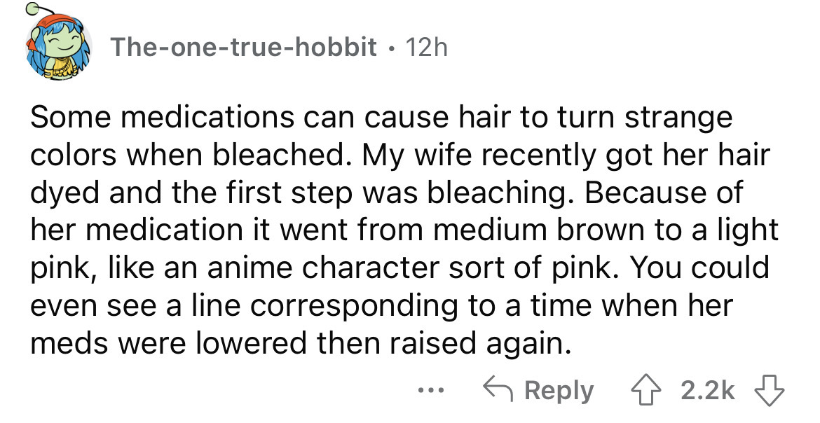 angle - Theonetruehobbit 12h Some medications can cause hair to turn strange colors when bleached. My wife recently got her hair dyed and the first step was bleaching. Because of her medication it went from medium brown to a light pink, an anime character