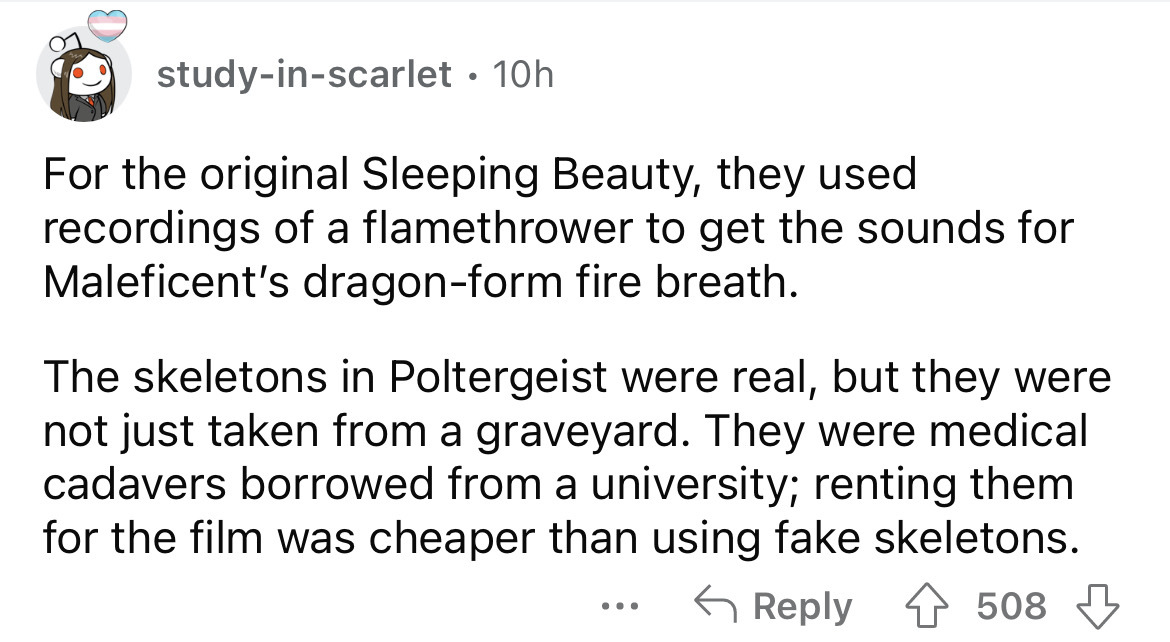 document - studyinscarlet 10h For the original Sleeping Beauty, they used recordings of a flamethrower to get the sounds for Maleficent's dragonform fire breath. The skeletons in Poltergeist were real, but they were not just taken from a graveyard. They w