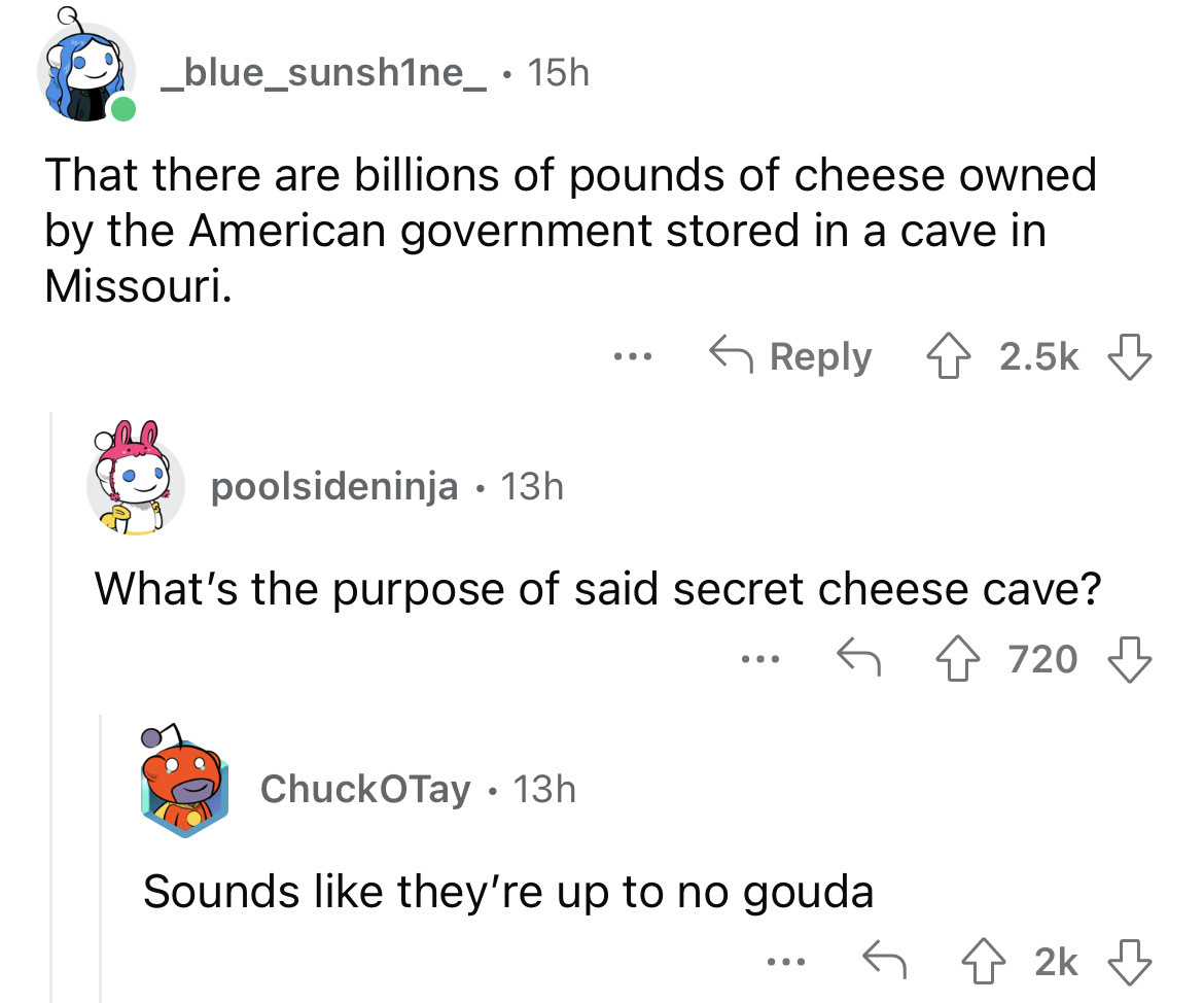 angle - _blue_sunsh1ne_ 15h That there are billions of pounds of cheese owned by the American government stored in a cave in Missouri. Chuck Tay 13h ... poolsideninja 13h What's the purpose of said secret cheese cave? 720 ... Sounds they're up to no gouda