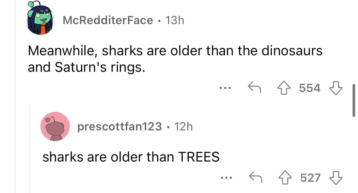 angle - McRedditerFace 13h Meanwhile, sharks are older than the dinosaurs and Saturn's rings. prescottfan123 12h ... sharks are older than Trees ... 554 4527