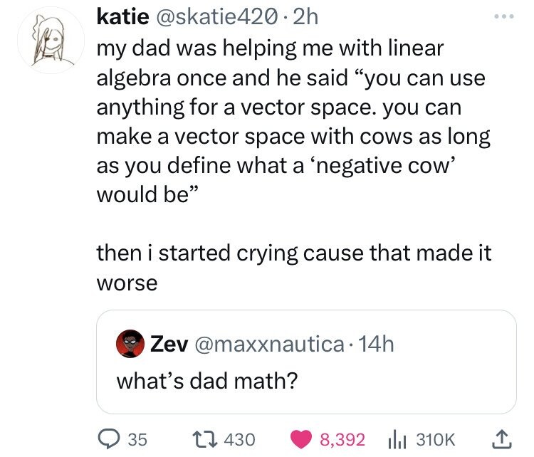 angle - katie my dad was helping me with linear algebra once and he said "you can use anything for a vector space. you can make a vector space with cows as long as you define what a 'negative cow' would be" then i started crying cause that made it worse Z