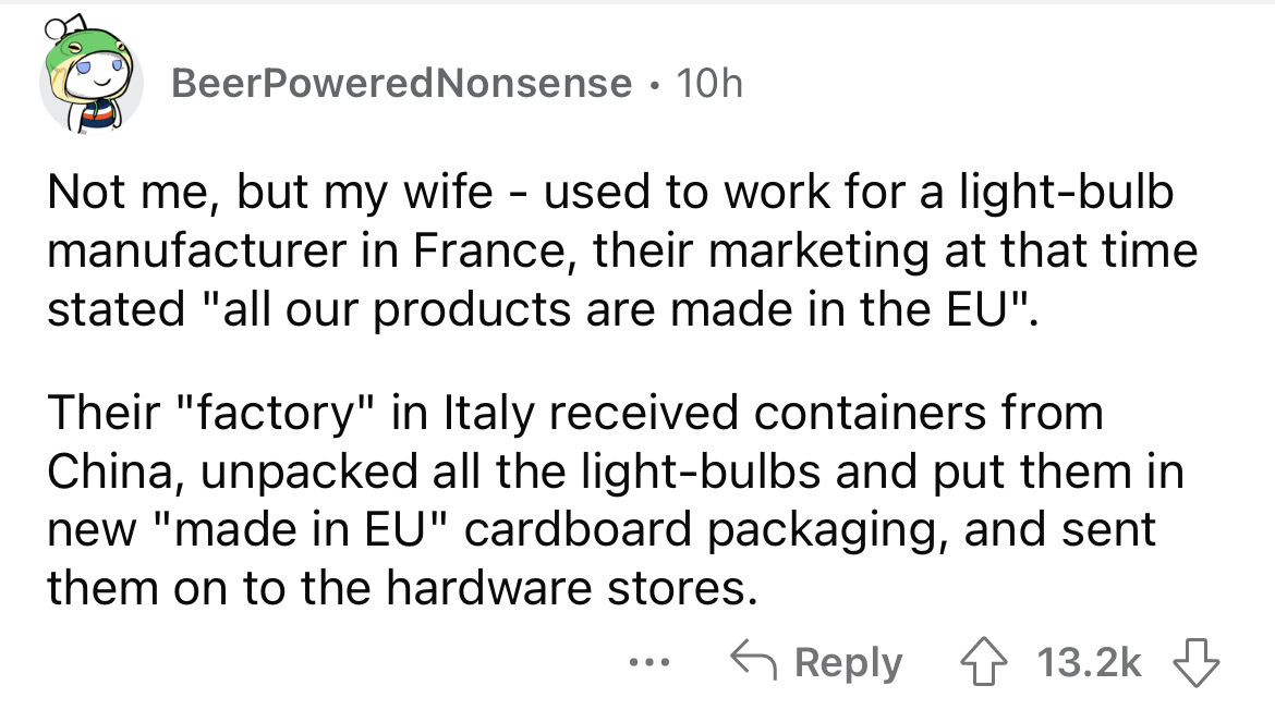 document - BeerPowered Nonsense 10h Not me, but my wife used to work for a lightbulb manufacturer in France, their marketing at that time stated "all our products are made in the Eu". Their "factory" in Italy received containers from China, unpacked all t