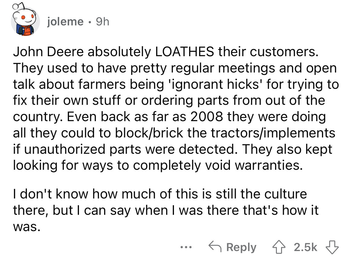 angle - joleme. 9h John Deere absolutely Loathes their customers. They used to have pretty regular meetings and open talk about farmers being 'ignorant hicks' for trying to fix their own stuff or ordering parts from out of the country. Even back as far as