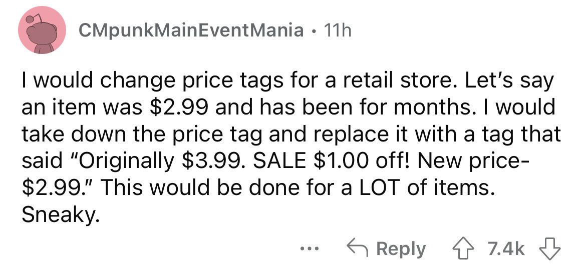 angle - CMpunkMain Event Mania 11h I would change price tags for a retail store. Let's say an item was $2.99 and has been for months. I would take down the price tag and replace it with a tag that said "Originally $3.99. Sale $1.00 off! New price $2.99." 