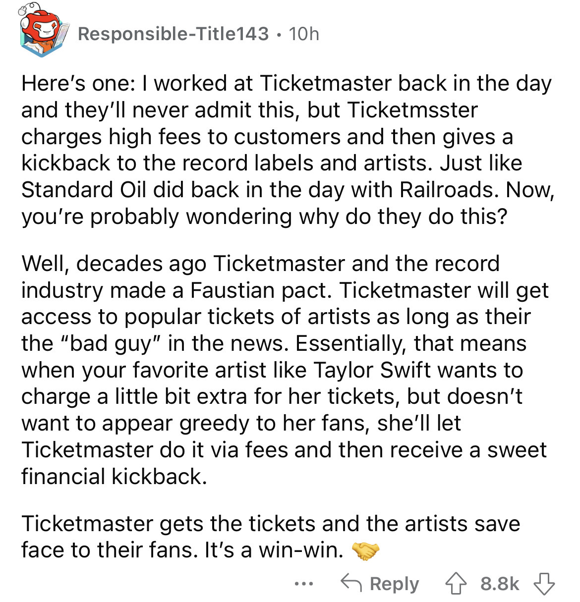 document - ResponsibleTitle143 10h Here's one I worked at Ticketmaster back in the day and they'll never admit this, but Ticketmaster charges high fees to customers and then gives a kickback to the record labels and artists. Just Standard Oil did back in 