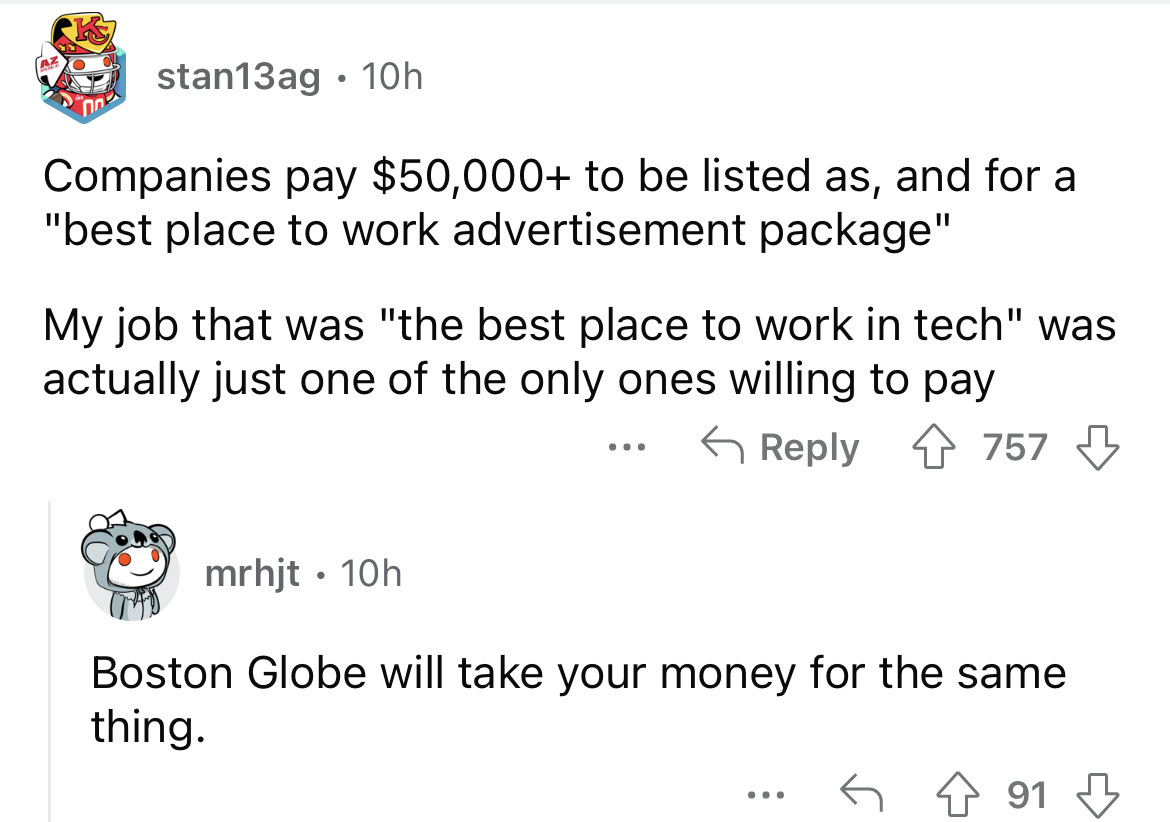 angle - stan13ag 10h Companies pay $50,000 to be listed as, and for a "best place to work advertisement package" My job that was "the best place to work in tech" was actually just one of the only ones willing to pay 757 mrhjt. 10h ... Boston Globe will ta