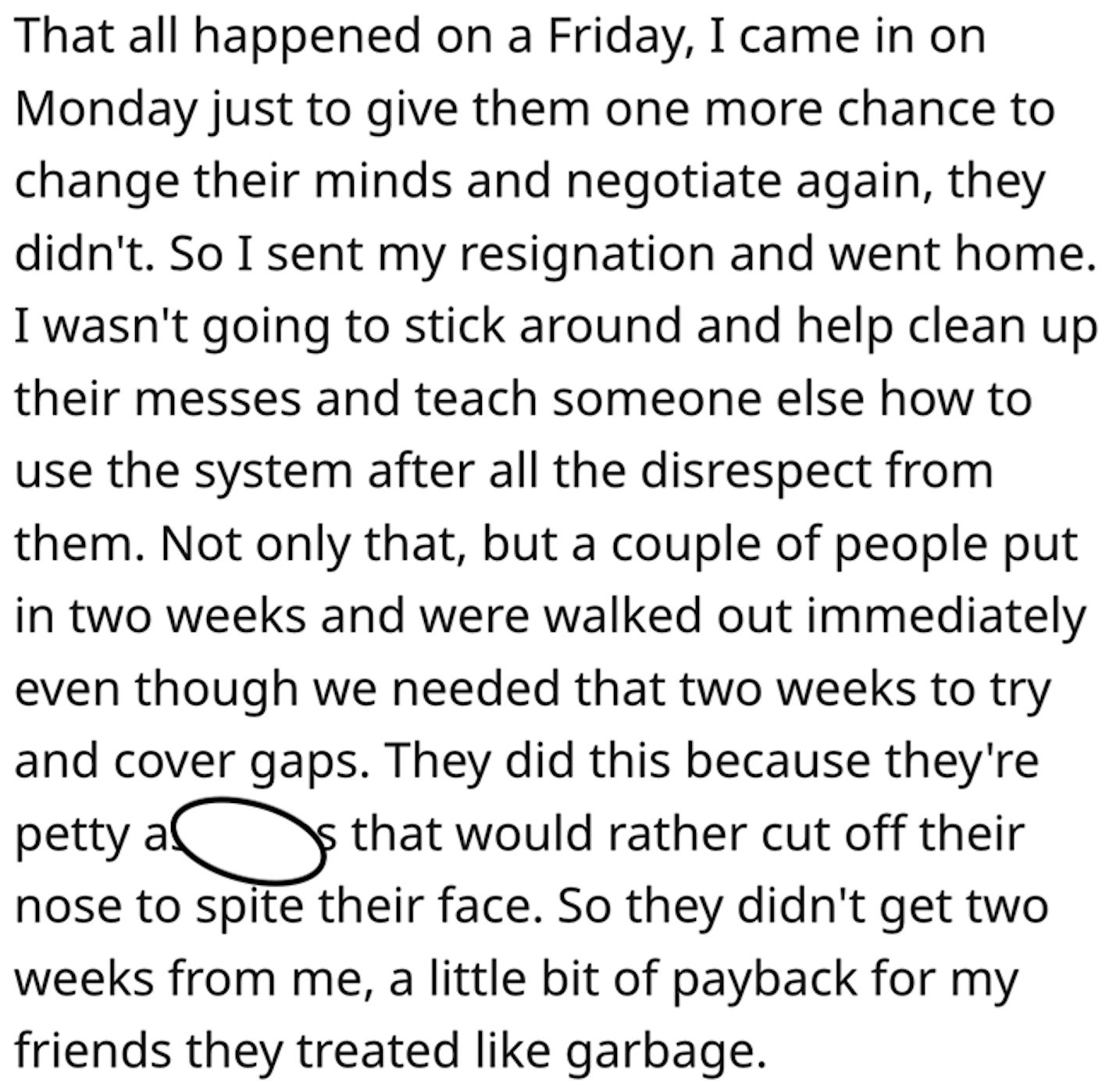 point - That all happened on a Friday, I came in on Monday just to give them one more chance to change their minds and negotiate again, they didn't. So I sent my resignation and went home. I wasn't going to stick around and help clean up their messes and 